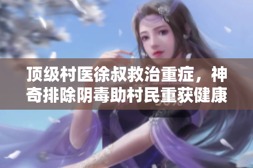 顶级村医徐叔救治重症，神奇排除阴毒助村民重获健康