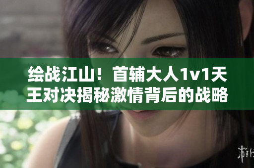 绘战江山！首辅大人1v1天王对决揭秘激情背后的战略智慧