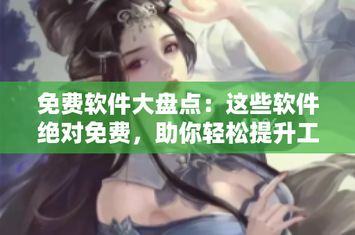 免费软件大盘点：这些软件绝对免费，助你轻松提升工作效率