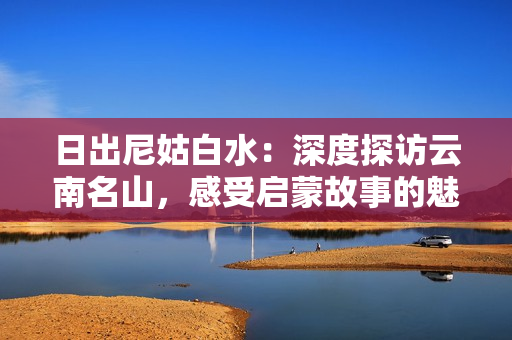 日出尼姑白水：深度探访云南名山，感受启蒙故事的魅力
