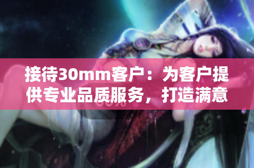 接待30mm客户：为客户提供专业品质服务，打造满意体验