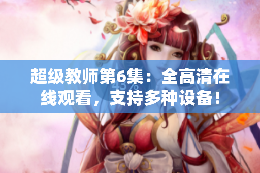 超级教师第6集：全高清在线观看，支持多种设备！