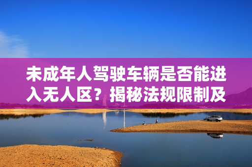 未成年人驾驶车辆是否能进入无人区？揭秘法规限制及安全隐患