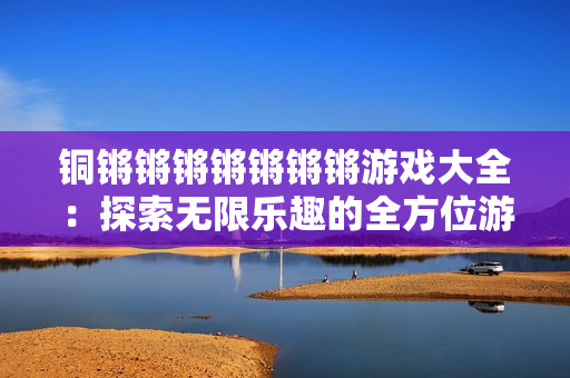 铜锵锵锵锵锵锵锵游戏大全：探索无限乐趣的全方位游戏指南