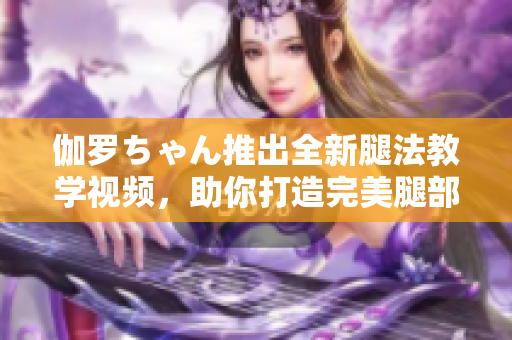 伽罗ちゃん推出全新腿法教学视频，助你打造完美腿部线条