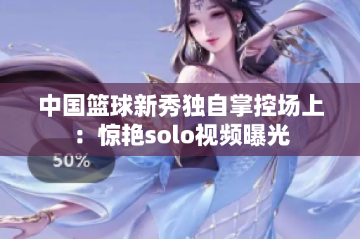 中国篮球新秀独自掌控场上：惊艳solo视频曝光